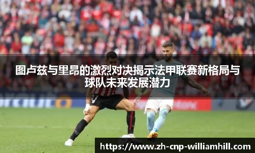 图卢兹与里昂的激烈对决揭示法甲联赛新格局与球队未来发展潜力